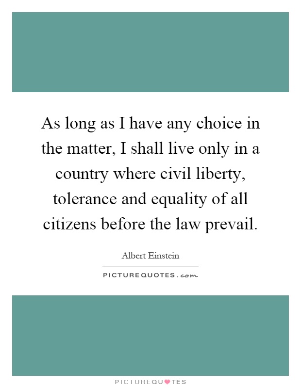 As long as I have any choice in the matter, I shall live only in a country where civil liberty, tolerance and equality of all citizens before the law prevail Picture Quote #1