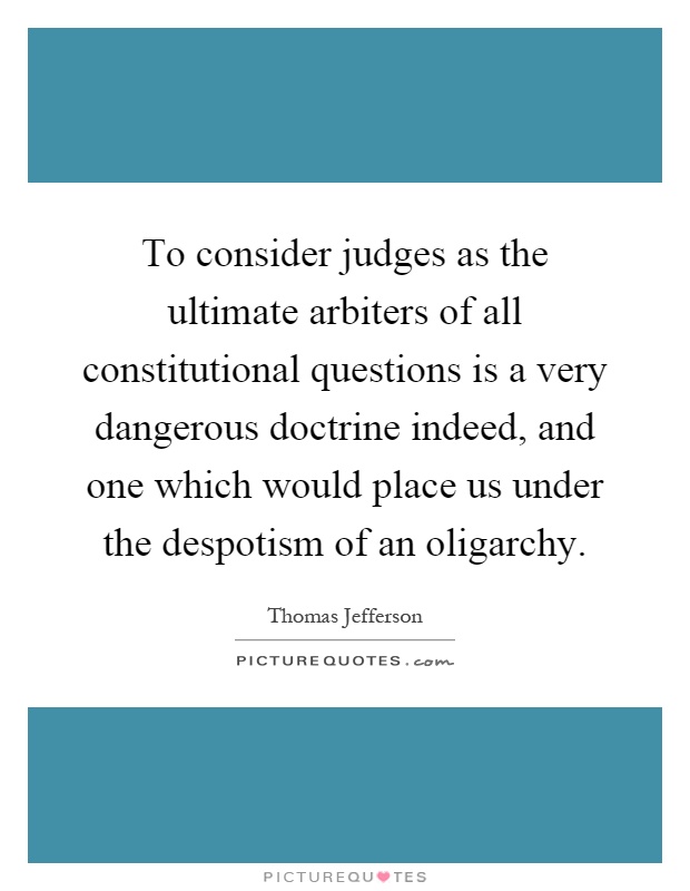 To consider judges as the ultimate arbiters of all constitutional questions is a very dangerous doctrine indeed, and one which would place us under the despotism of an oligarchy Picture Quote #1