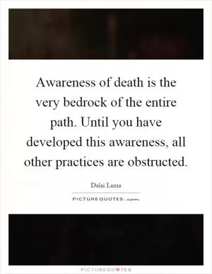 Awareness of death is the very bedrock of the entire path. Until you have developed this awareness, all other practices are obstructed Picture Quote #1