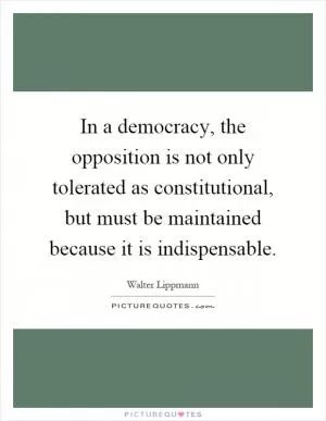 In a democracy, the opposition is not only tolerated as constitutional, but must be maintained because it is indispensable Picture Quote #1
