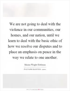 We are not going to deal with the violence in our communities, our homes, and our nation, until we learn to deal with the basic ethic of how we resolve our disputes and to place an emphasis on peace in the way we relate to one another Picture Quote #1