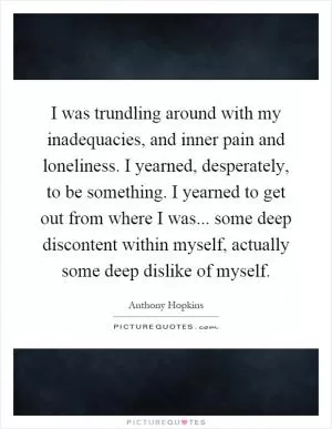 I was trundling around with my inadequacies, and inner pain and loneliness. I yearned, desperately, to be something. I yearned to get out from where I was... some deep discontent within myself, actually some deep dislike of myself Picture Quote #1
