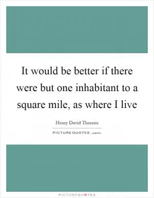 It would be better if there were but one inhabitant to a square mile, as where I live Picture Quote #1