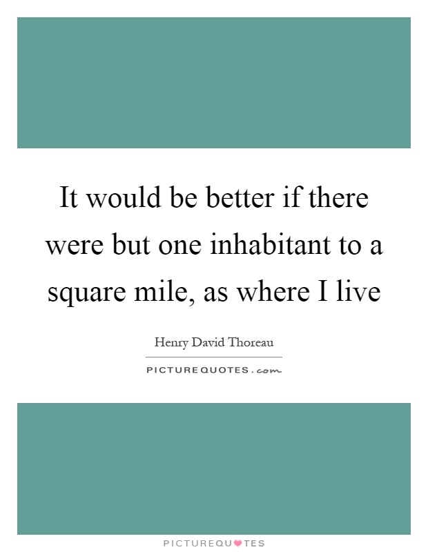 It would be better if there were but one inhabitant to a square mile, as where I live Picture Quote #1