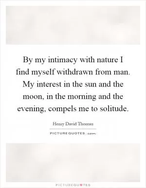 By my intimacy with nature I find myself withdrawn from man. My interest in the sun and the moon, in the morning and the evening, compels me to solitude Picture Quote #1