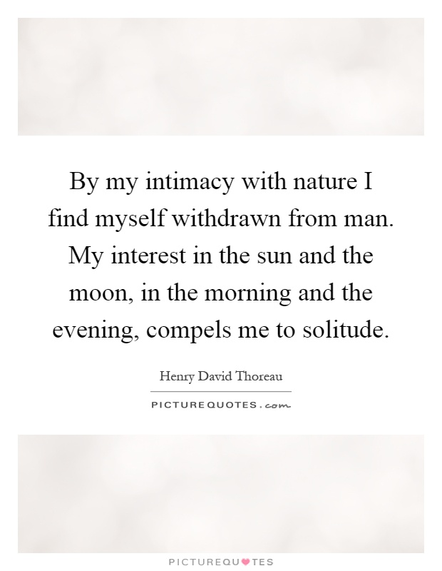 By my intimacy with nature I find myself withdrawn from man. My interest in the sun and the moon, in the morning and the evening, compels me to solitude Picture Quote #1