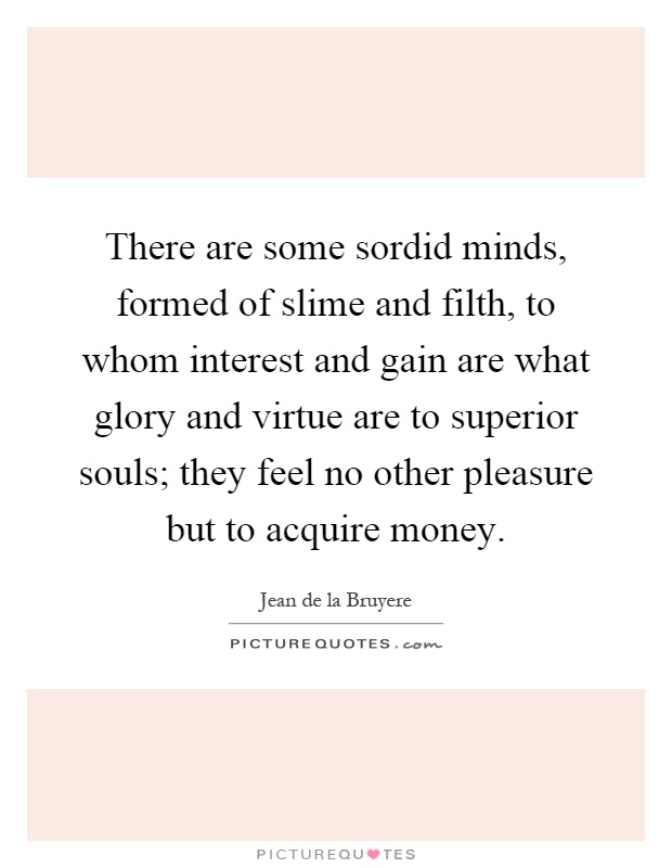 There are some sordid minds, formed of slime and filth, to whom interest and gain are what glory and virtue are to superior souls; they feel no other pleasure but to acquire money Picture Quote #1
