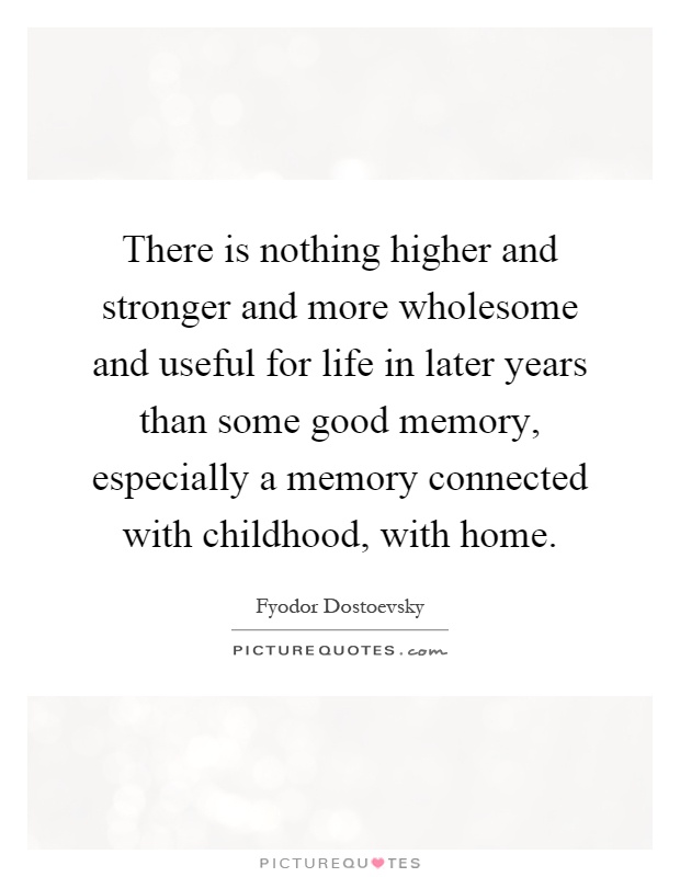 There is nothing higher and stronger and more wholesome and useful for life in later years than some good memory, especially a memory connected with childhood, with home Picture Quote #1