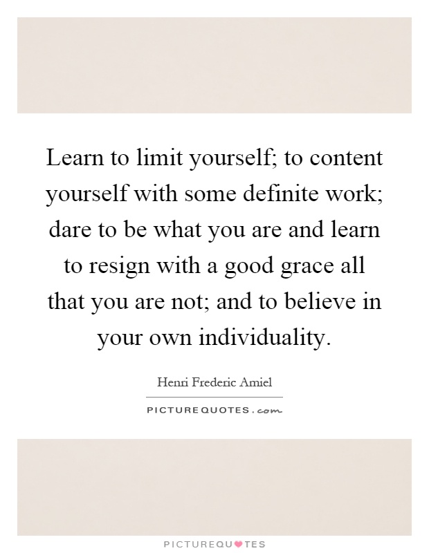 Learn to limit yourself; to content yourself with some definite work; dare to be what you are and learn to resign with a good grace all that you are not; and to believe in your own individuality Picture Quote #1
