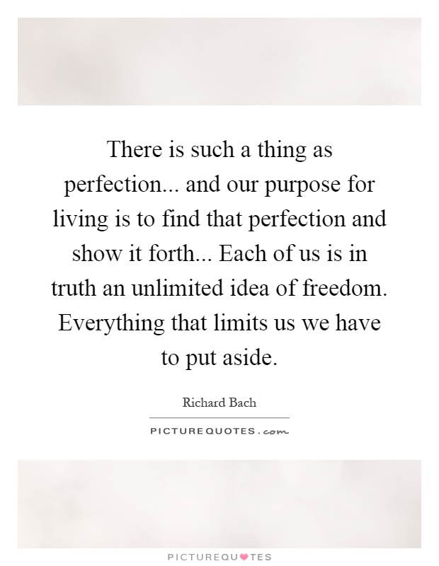 There is such a thing as perfection... and our purpose for living is to find that perfection and show it forth... Each of us is in truth an unlimited idea of freedom. Everything that limits us we have to put aside Picture Quote #1