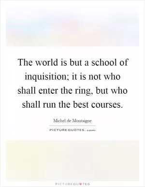 The world is but a school of inquisition; it is not who shall enter the ring, but who shall run the best courses Picture Quote #1