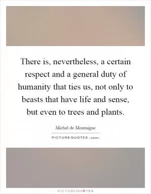 There is, nevertheless, a certain respect and a general duty of humanity that ties us, not only to beasts that have life and sense, but even to trees and plants Picture Quote #1