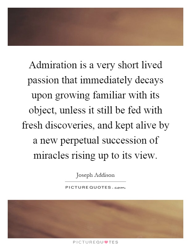 Admiration is a very short lived passion that immediately decays upon growing familiar with its object, unless it still be fed with fresh discoveries, and kept alive by a new perpetual succession of miracles rising up to its view Picture Quote #1