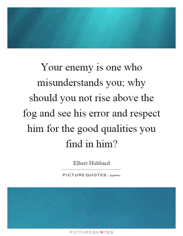 Your enemy is one who misunderstands you; why should you not rise above the fog and see his error and respect him for the good qualities you find in him? Picture Quote #1