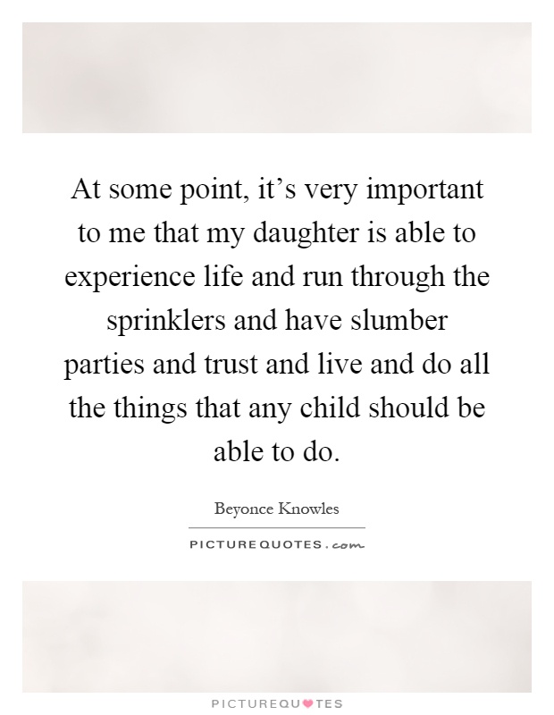 At some point, it's very important to me that my daughter is able to experience life and run through the sprinklers and have slumber parties and trust and live and do all the things that any child should be able to do Picture Quote #1