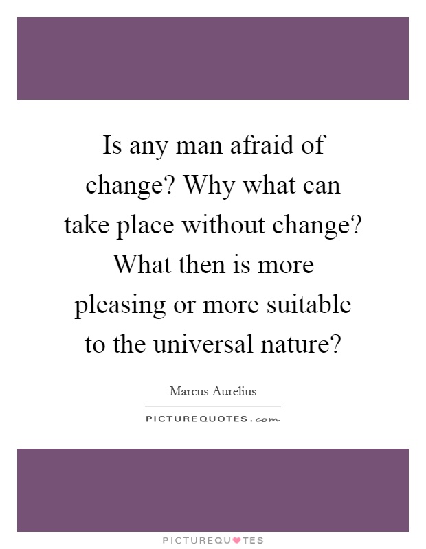 Is any man afraid of change? Why what can take place without change? What then is more pleasing or more suitable to the universal nature? Picture Quote #1