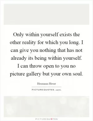 Only within yourself exists the other reality for which you long. I can give you nothing that has not already its being within yourself. I can throw open to you no picture gallery but your own soul Picture Quote #1