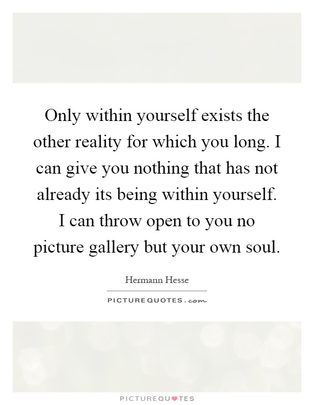 Only within yourself exists the other reality for which you long. I can give you nothing that has not already its being within yourself. I can throw open to you no picture gallery but your own soul Picture Quote #1