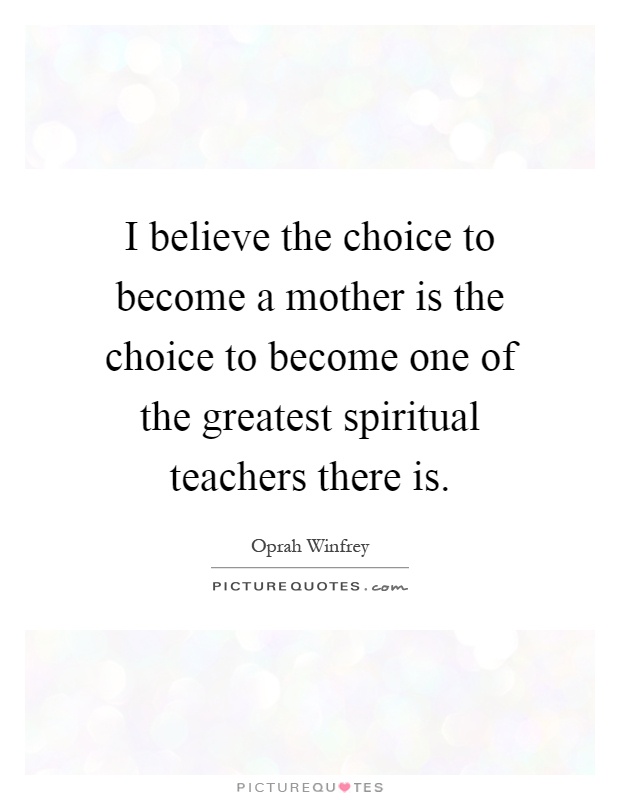 I believe the choice to become a mother is the choice to become one of the greatest spiritual teachers there is Picture Quote #1