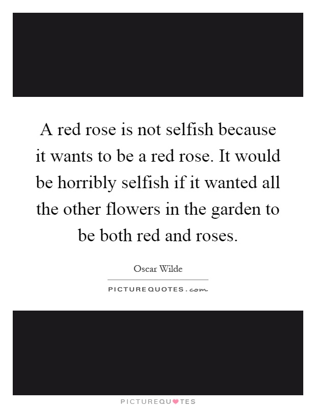 A red rose is not selfish because it wants to be a red rose. It would be horribly selfish if it wanted all the other flowers in the garden to be both red and roses Picture Quote #1