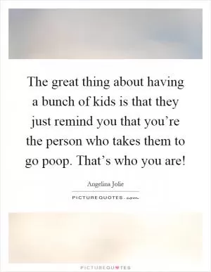 The great thing about having a bunch of kids is that they just remind you that you’re the person who takes them to go poop. That’s who you are! Picture Quote #1