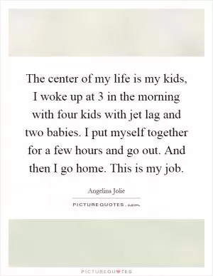 The center of my life is my kids, I woke up at 3 in the morning with four kids with jet lag and two babies. I put myself together for a few hours and go out. And then I go home. This is my job Picture Quote #1