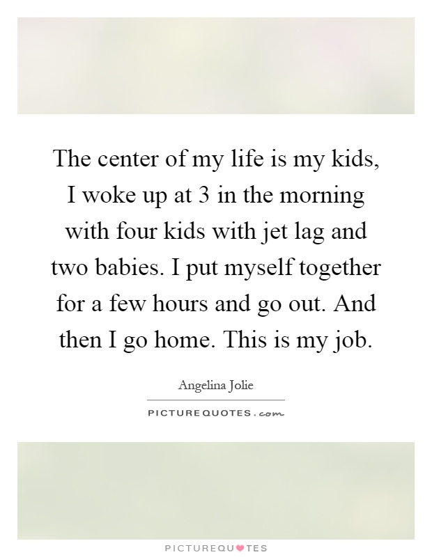 The center of my life is my kids, I woke up at 3 in the morning with four kids with jet lag and two babies. I put myself together for a few hours and go out. And then I go home. This is my job Picture Quote #1