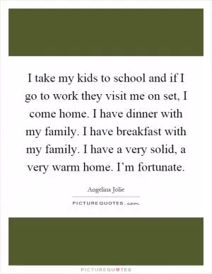 I take my kids to school and if I go to work they visit me on set, I come home. I have dinner with my family. I have breakfast with my family. I have a very solid, a very warm home. I’m fortunate Picture Quote #1