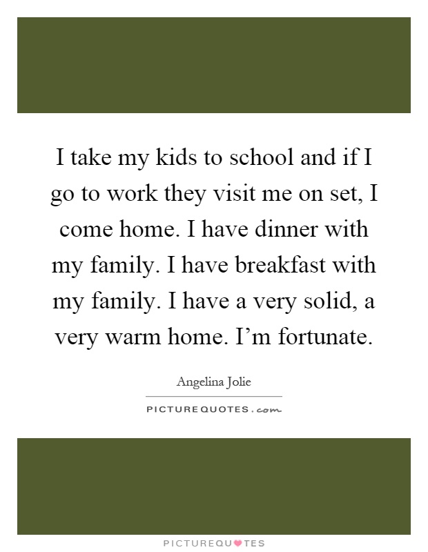 I take my kids to school and if I go to work they visit me on set, I come home. I have dinner with my family. I have breakfast with my family. I have a very solid, a very warm home. I'm fortunate Picture Quote #1