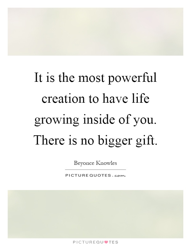 It is the most powerful creation to have life growing inside of you. There is no bigger gift Picture Quote #1