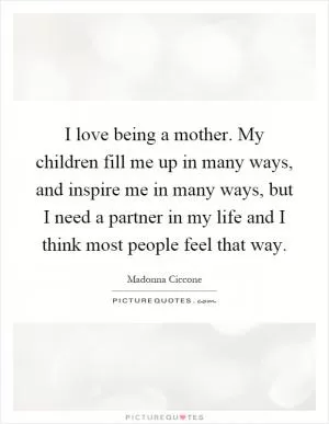 I love being a mother. My children fill me up in many ways, and inspire me in many ways, but I need a partner in my life and I think most people feel that way Picture Quote #1