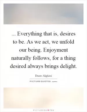 ... Everything that is, desires to be. As we act, we unfold our being. Enjoyment naturally follows, for a thing desired always brings delight Picture Quote #1