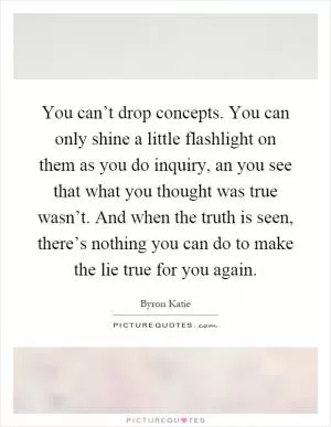 You can’t drop concepts. You can only shine a little flashlight on them as you do inquiry, an you see that what you thought was true wasn’t. And when the truth is seen, there’s nothing you can do to make the lie true for you again Picture Quote #1