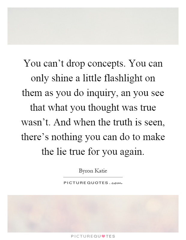 You can't drop concepts. You can only shine a little flashlight on them as you do inquiry, an you see that what you thought was true wasn't. And when the truth is seen, there's nothing you can do to make the lie true for you again Picture Quote #1