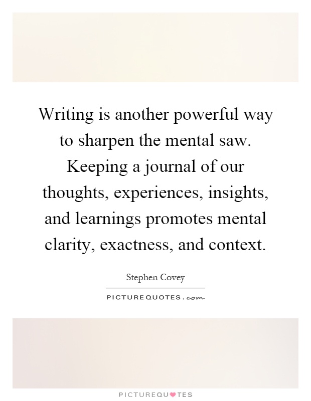 Writing is another powerful way to sharpen the mental saw. Keeping a journal of our thoughts, experiences, insights, and learnings promotes mental clarity, exactness, and context Picture Quote #1