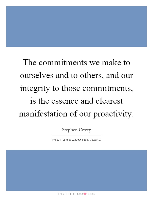The commitments we make to ourselves and to others, and our integrity to those commitments, is the essence and clearest manifestation of our proactivity Picture Quote #1