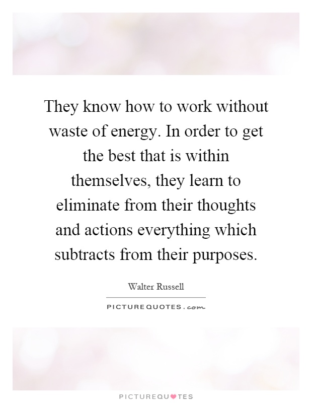 They know how to work without waste of energy. In order to get the best that is within themselves, they learn to eliminate from their thoughts and actions everything which subtracts from their purposes Picture Quote #1