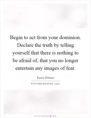 Begin to act from your dominion. Declare the truth by telling yourself that there is nothing to be afraid of, that you no longer entertain any images of fear Picture Quote #1