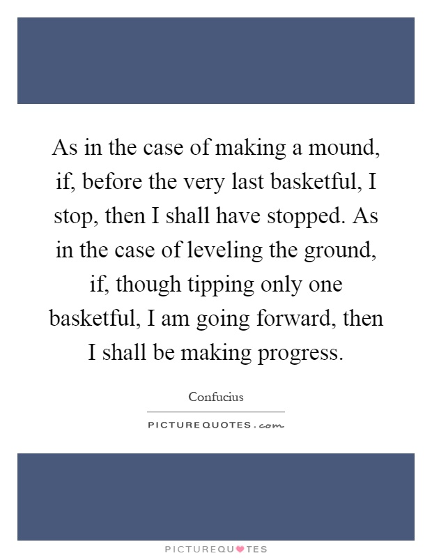 As in the case of making a mound, if, before the very last basketful, I stop, then I shall have stopped. As in the case of leveling the ground, if, though tipping only one basketful, I am going forward, then I shall be making progress Picture Quote #1