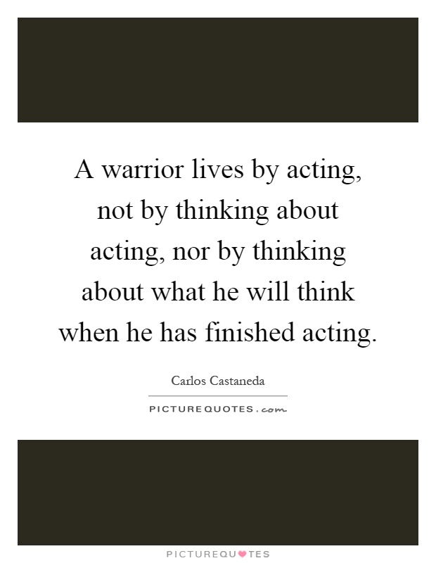 A warrior lives by acting, not by thinking about acting, nor by thinking about what he will think when he has finished acting Picture Quote #1