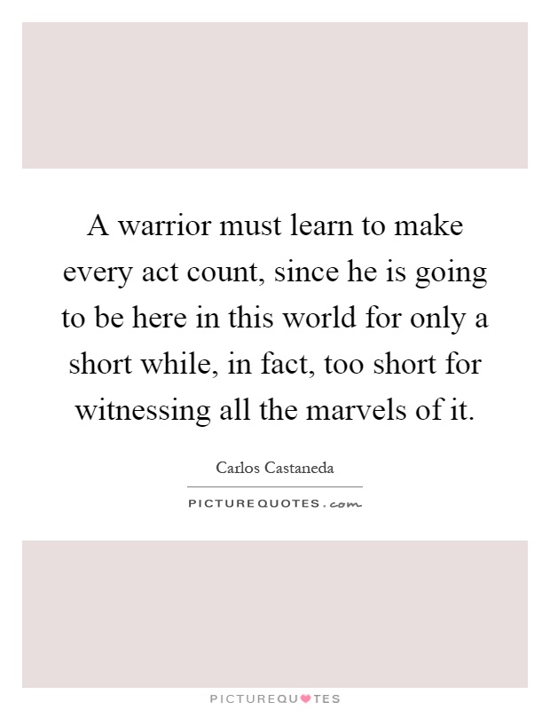 A warrior must learn to make every act count, since he is going to be here in this world for only a short while, in fact, too short for witnessing all the marvels of it Picture Quote #1