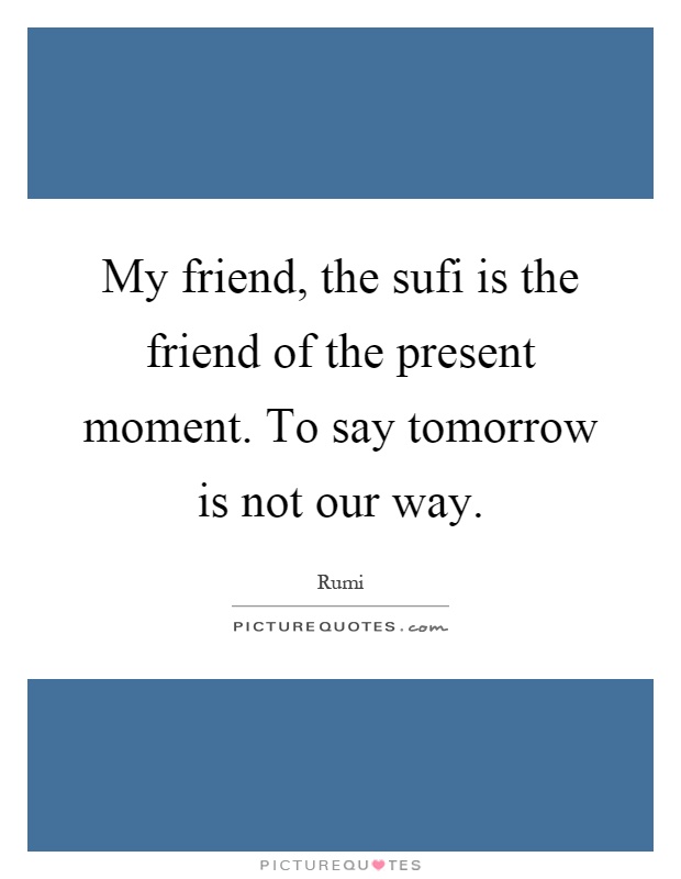 My friend, the sufi is the friend of the present moment. To say tomorrow is not our way Picture Quote #1