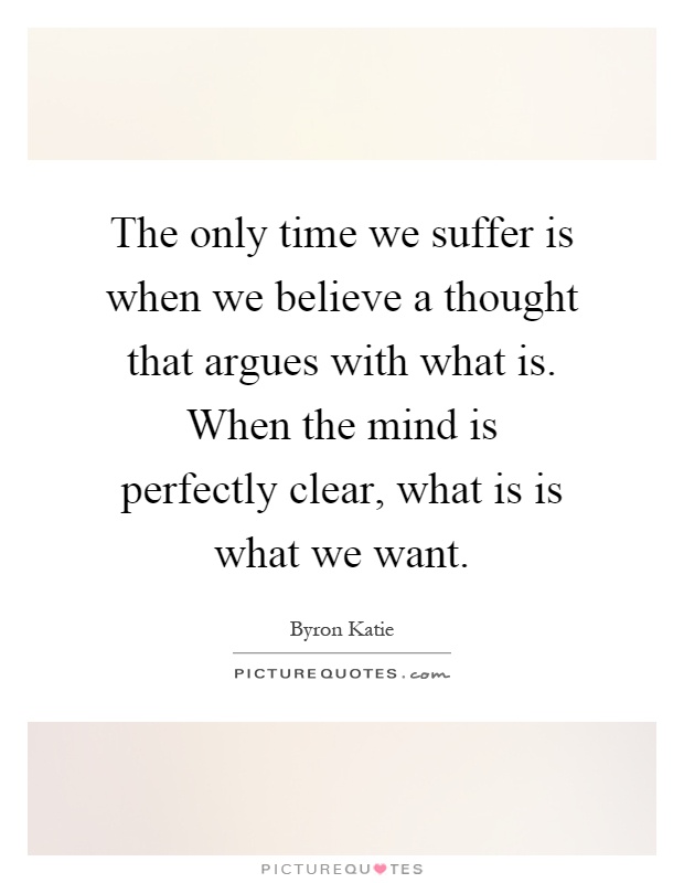 The only time we suffer is when we believe a thought that argues with what is. When the mind is perfectly clear, what is is what we want Picture Quote #1