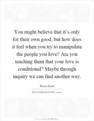 You might believe that it’s only for their own good, but how does it feel when you try to manipulate the people you love? Are you teaching them that your love is conditional? Maybe through inquiry we can find another way Picture Quote #1