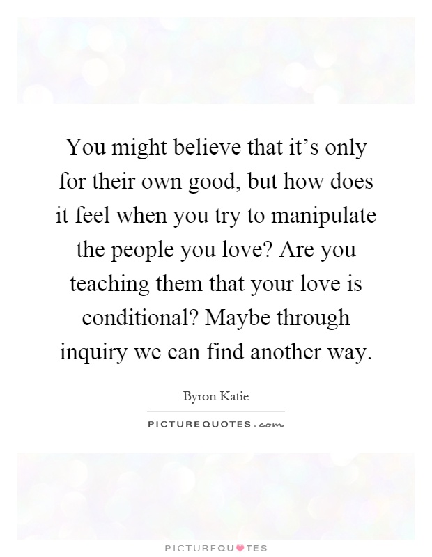 You might believe that it's only for their own good, but how does it feel when you try to manipulate the people you love? Are you teaching them that your love is conditional? Maybe through inquiry we can find another way Picture Quote #1