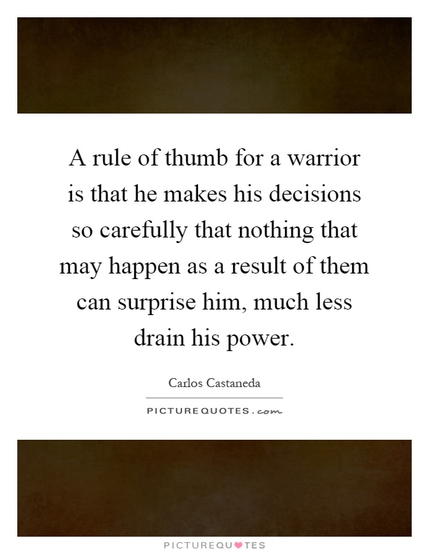 A rule of thumb for a warrior is that he makes his decisions so carefully that nothing that may happen as a result of them can surprise him, much less drain his power Picture Quote #1
