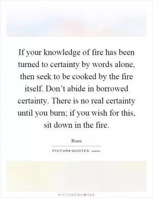 If your knowledge of fire has been turned to certainty by words alone, then seek to be cooked by the fire itself. Don’t abide in borrowed certainty. There is no real certainty until you burn; if you wish for this, sit down in the fire Picture Quote #1