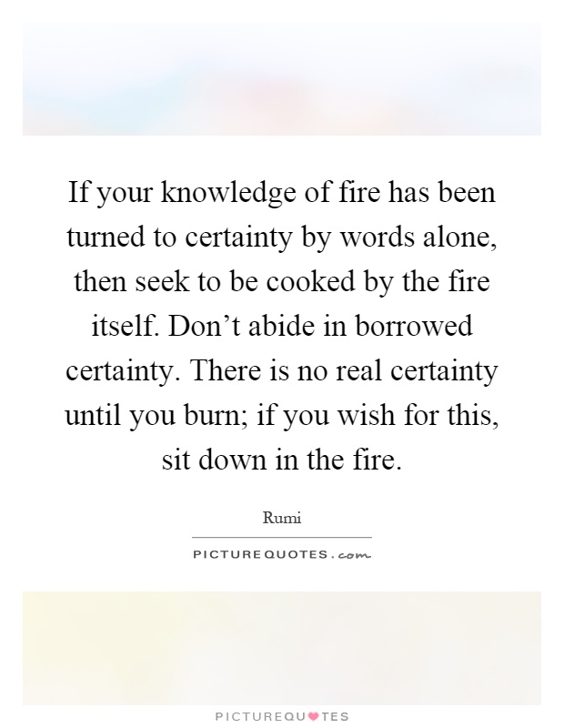 If your knowledge of fire has been turned to certainty by words alone, then seek to be cooked by the fire itself. Don't abide in borrowed certainty. There is no real certainty until you burn; if you wish for this, sit down in the fire Picture Quote #1