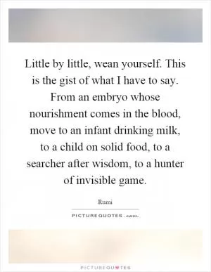Little by little, wean yourself. This is the gist of what I have to say. From an embryo whose nourishment comes in the blood, move to an infant drinking milk, to a child on solid food, to a searcher after wisdom, to a hunter of invisible game Picture Quote #1