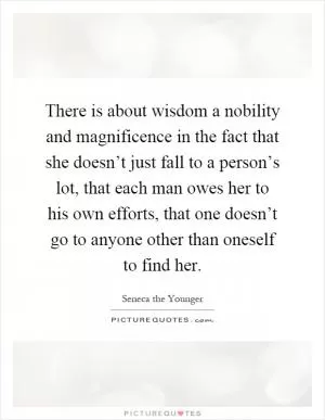 There is about wisdom a nobility and magnificence in the fact that she doesn’t just fall to a person’s lot, that each man owes her to his own efforts, that one doesn’t go to anyone other than oneself to find her Picture Quote #1
